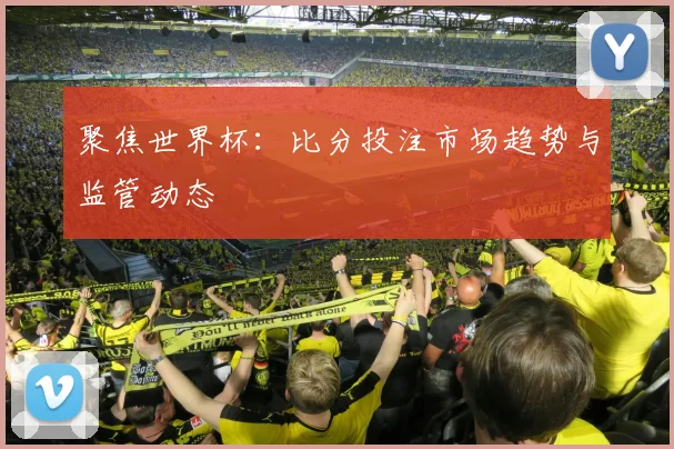 聚焦世界杯:比分投注市场趋势与监管动态