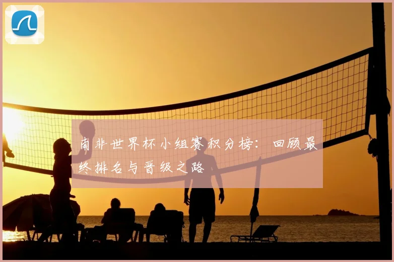 南非世界杯小组赛积分榜:回顾最终排名与晋级之路