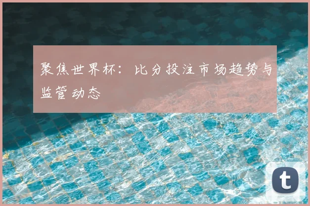 聚焦世界杯：比分投注市场趋势与监管动态