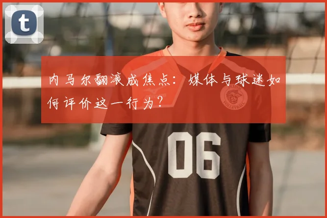 内马尔翻滚成焦点：媒体与球迷如何评价这一行为？