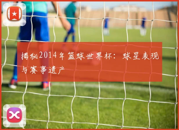 揭秘2014年篮球世界杯：球星表现与赛事遗产