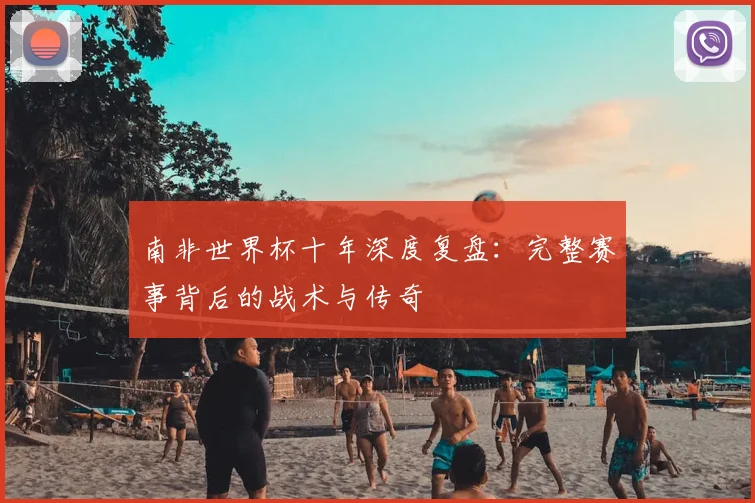 南非世界杯十年深度复盘：完整赛事背后的战术与传奇