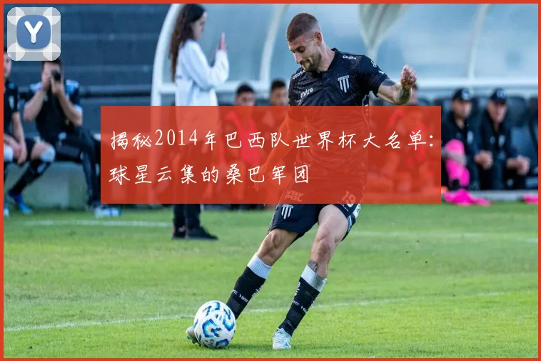 揭秘2014年巴西队世界杯大名单：球星云集的桑巴军团