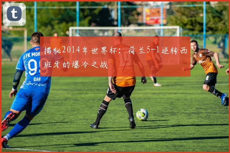 揭秘2014年世界杯：荷兰5-1逆转西班牙的爆冷之战