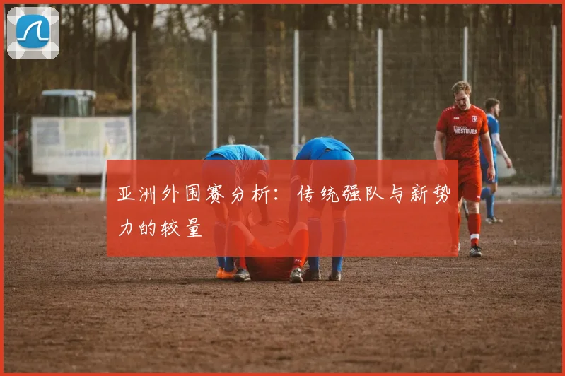 亚洲外围赛分析:传统强队与新势力的较量