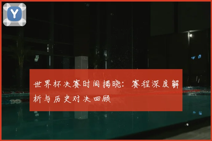 世界杯决赛时间揭晓:赛程深度解析与历史对决回顾