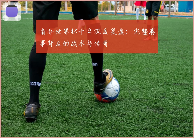 南非世界杯十年深度复盘:完整赛事背后的战术与传奇