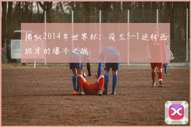揭秘2014年世界杯：荷兰5-1逆转西班牙的爆冷之战