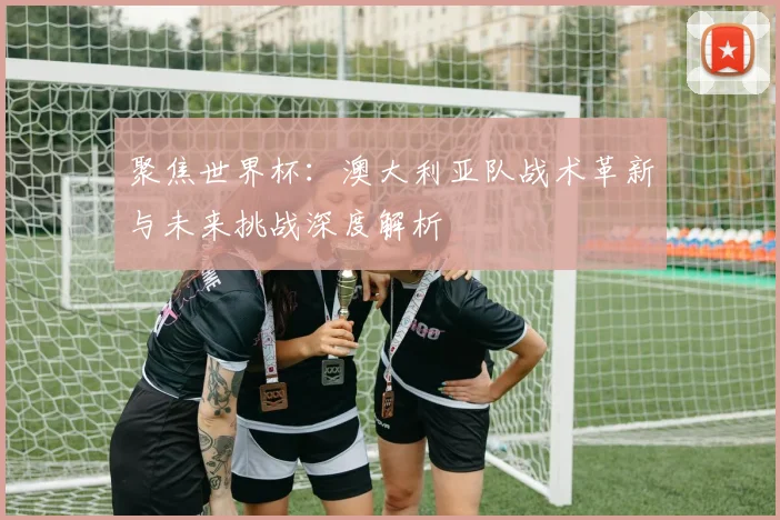 聚焦世界杯：澳大利亚队战术革新与未来挑战深度解析